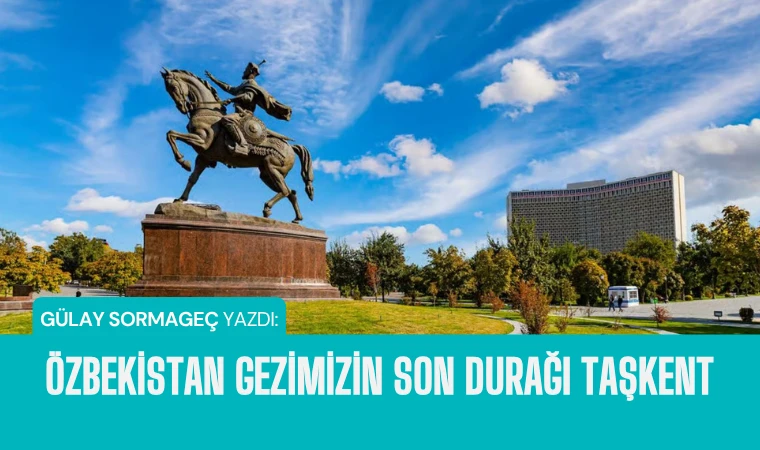 Gülay Sormageç yazdı: Özbekistan gezimizin son durağı Taşkent